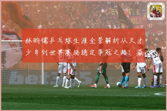 林昀儒乒乓球生涯全景解析从天才少年到世界赛场稳定争冠之路：最新赛事动态与深度分析