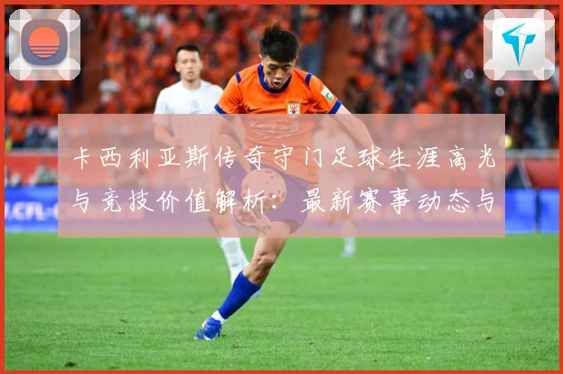 卡西利亚斯传奇守门足球生涯高光与竞技价值解析：最新赛事动态与深度分析
