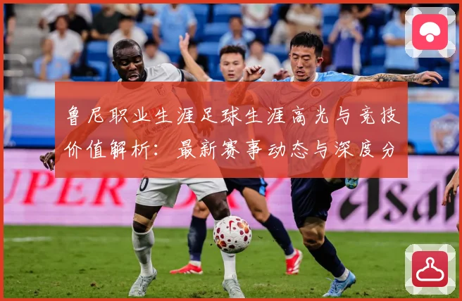 鲁尼职业生涯足球生涯高光与竞技价值解析：最新赛事动态与深度分析