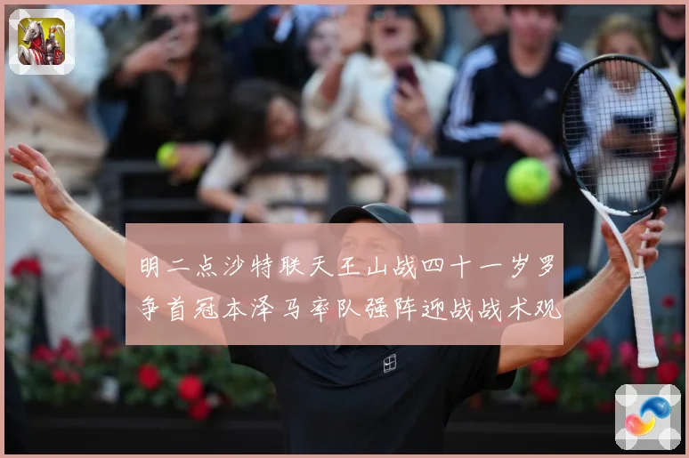 明二点沙特联天王山战四十一岁罗争首冠本泽马率队强阵迎战战术观察：最新赛事动态与深度分析