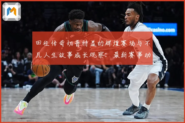 田径传奇切普特盖的辉煌赛场与不凡人生故事成长观察：最新赛事动态与深度分析