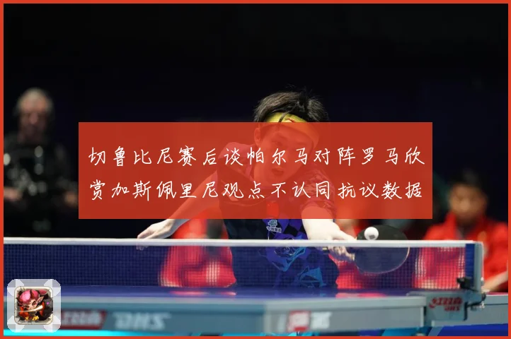 切鲁比尼赛后谈帕尔马对阵罗马欣赏加斯佩里尼观点不认同抗议数据研判：最新赛事动态与深度分析