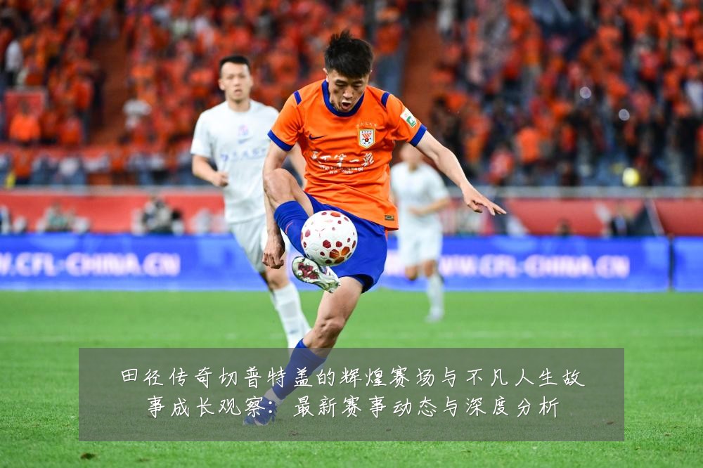 田径传奇切普特盖的辉煌赛场与不凡人生故事成长观察:最新赛事动态与深度分析