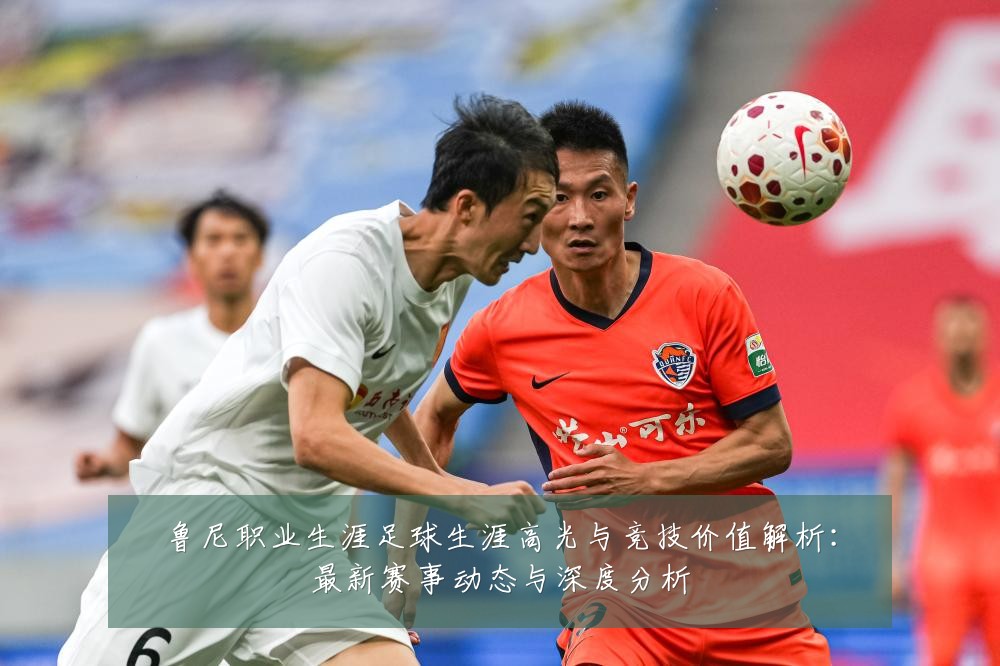鲁尼职业生涯足球生涯高光与竞技价值解析：最新赛事动态与深度分析
