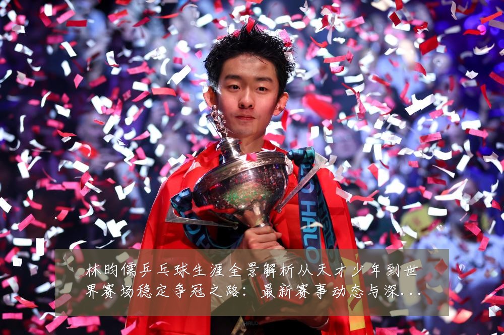 林昀儒乒乓球生涯全景解析从天才少年到世界赛场稳定争冠之路:最新赛事动态与深度分析