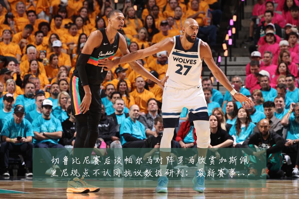 切鲁比尼赛后谈帕尔马对阵罗马欣赏加斯佩里尼观点不认同抗议数据研判：最新赛事动态与深度分析
